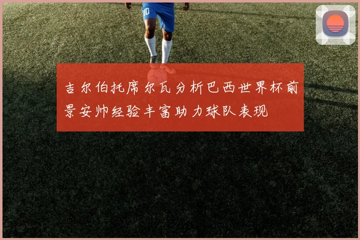 吉尔伯托席尔瓦分析巴西世界杯前景安帅经验丰富助力球队表现