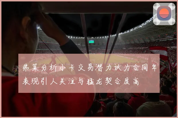 弗莱分析小卡交易潜力认为合同年表现引人关注与猛龙契合度高