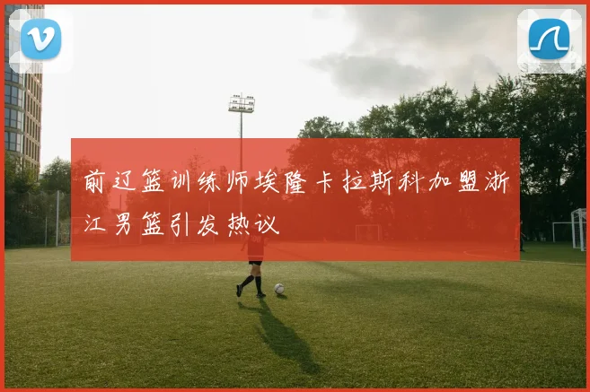 前辽篮训练师埃隆卡拉斯科加盟浙江男篮引发热议