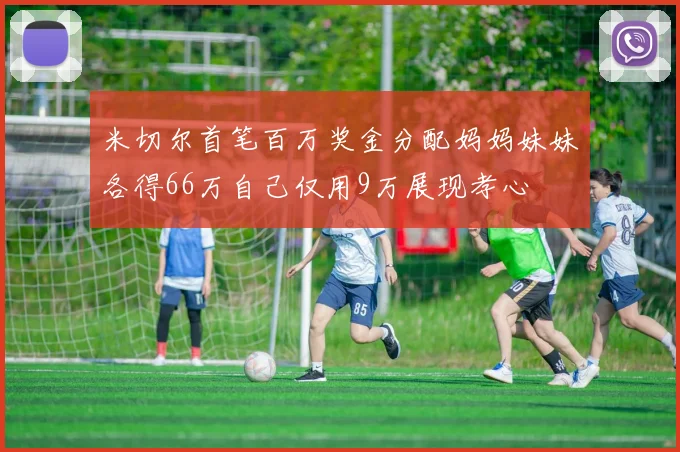 米切尔首笔百万奖金分配妈妈妹妹各得66万自己仅用9万展现孝心