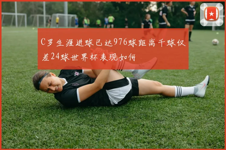 C罗生涯进球已达976球距离千球仅差24球世界杯表现如何