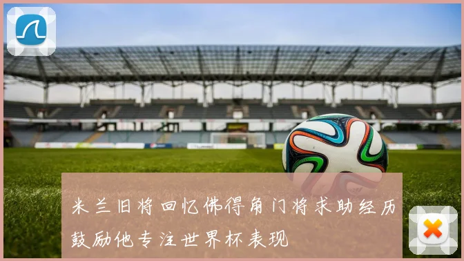 米兰旧将回忆佛得角门将求助经历鼓励他专注世界杯表现