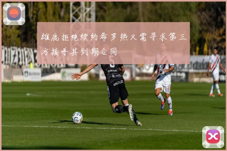 雄鹿拒绝续约希罗热火需寻求第三方接手其到期合同