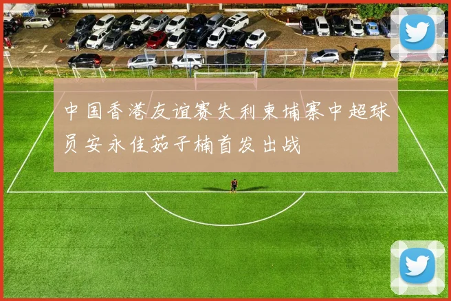 中国香港友谊赛失利柬埔寨中超球员安永佳茹子楠首发出战